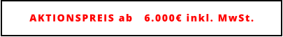 AKTIONSPREIS ab   6.000€ inkl. MwSt.
